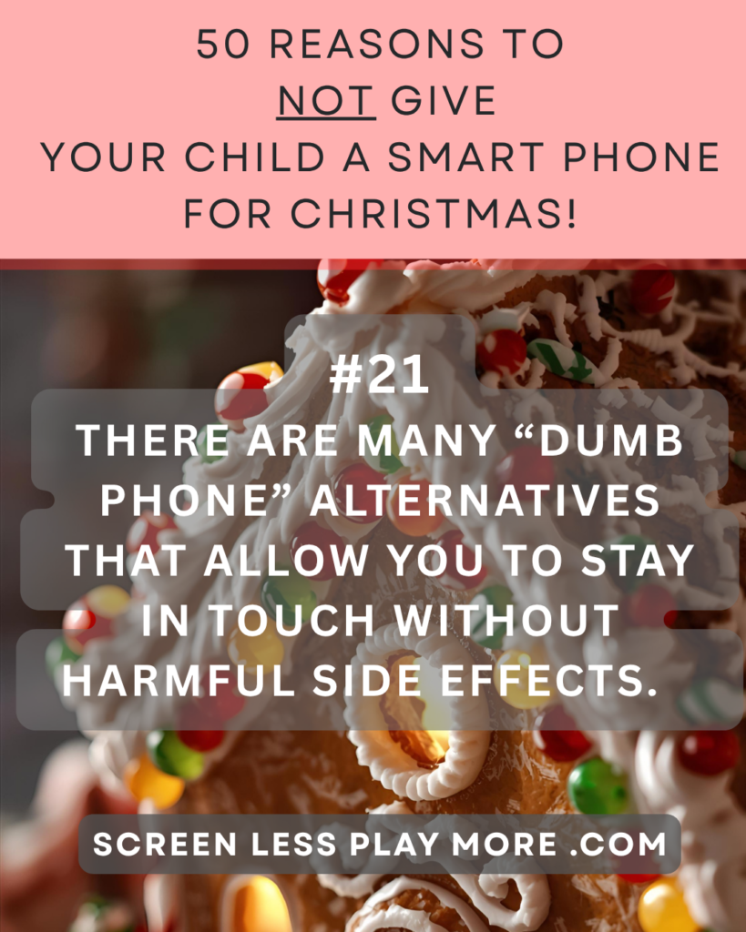 There are many dumb phone alternatives that allow you to stay in touch without harmful side effects. Tin Can, Bark phone, Pinwheel Phone.